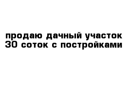 продаю дачный участок 30 соток с постройками